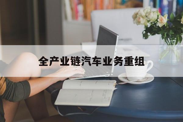 安阳市全产业链汽车业务重组(全产业链汽车业务重组的意义)