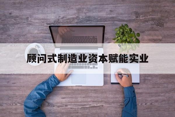 安阳市关于顾问式制造业资本赋能实业的信息