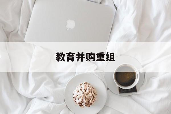 安阳市教育并购重组(近年并购重组经典案例)